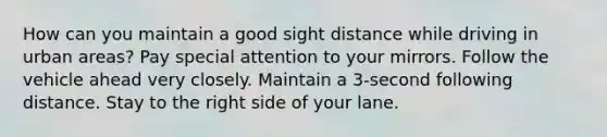 How can you maintain a good sight distance while driving in urban areas? Pay special attention to your mirrors. Follow the vehicle ahead very closely. Maintain a 3-second following distance. Stay to the right side of your lane.