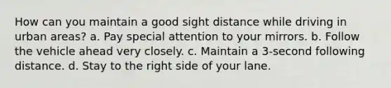 How can you maintain a good sight distance while driving in urban areas? a. Pay special attention to your mirrors. b. Follow the vehicle ahead very closely. c. Maintain a 3-second following distance. d. Stay to the right side of your lane.