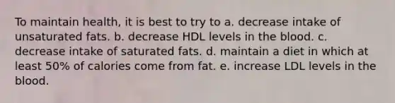 To maintain health, it is best to try to a. decrease intake of unsaturated fats. b. decrease HDL levels in the blood. c. decrease intake of saturated fats. d. maintain a diet in which at least 50% of calories come from fat. e. increase LDL levels in the blood.