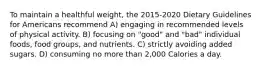 To maintain a healthful weight, the 2015-2020 Dietary Guidelines for Americans recommend A) engaging in recommended levels of physical activity. B) focusing on "good" and "bad" individual foods, food groups, and nutrients. C) strictly avoiding added sugars. D) consuming no more than 2,000 Calories a day.