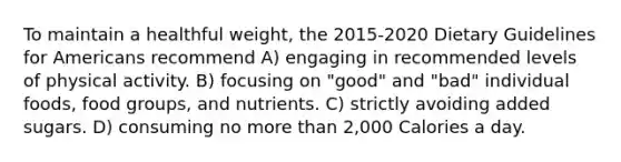 To maintain a healthful weight, the 2015-2020 Dietary Guidelines for Americans recommend A) engaging in recommended levels of physical activity. B) focusing on "good" and "bad" individual foods, food groups, and nutrients. C) strictly avoiding added sugars. D) consuming no more than 2,000 Calories a day.