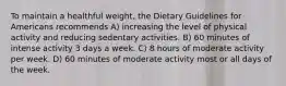 To maintain a healthful weight, the Dietary Guidelines for Americans recommends A) increasing the level of physical activity and reducing sedentary activities. B) 60 minutes of intense activity 3 days a week. C) 8 hours of moderate activity per week. D) 60 minutes of moderate activity most or all days of the week.