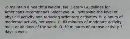 To maintain a healthful weight, the Dietary Guidelines for Americans recommends Select one: A. increasing the level of physical activity and reducing sedentary activities. B. 8 hours of moderate activity per week. C. 60 minutes of moderate activity most or all days of the week. D. 60 minutes of intense activity 3 days a week.