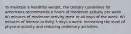 To maintain a healthful weight, the Dietary Guidelines for Americans recommends 8 hours of moderate activity per week. 60 minutes of moderate activity most or all days of the week. 60 minutes of intense activity 3 days a week. increasing the level of physical activity and reducing sedentary activities.