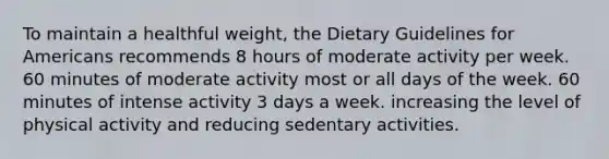 To maintain a healthful weight, the Dietary Guidelines for Americans recommends 8 hours of moderate activity per week. 60 minutes of moderate activity most or all days of the week. 60 minutes of intense activity 3 days a week. increasing the level of physical activity and reducing sedentary activities.