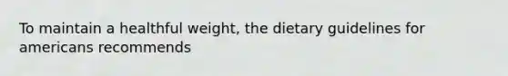 To maintain a healthful weight, the dietary guidelines for americans recommends