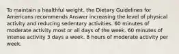 To maintain a healthful weight, the Dietary Guidelines for Americans recommends Answer increasing the level of physical activity and reducing sedentary activities. 60 minutes of moderate activity most or all days of the week. 60 minutes of intense activity 3 days a week. 8 hours of moderate activity per week.