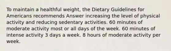 To maintain a healthful weight, the Dietary Guidelines for Americans recommends Answer increasing the level of physical activity and reducing sedentary activities. 60 minutes of moderate activity most or all days of the week. 60 minutes of intense activity 3 days a week. 8 hours of moderate activity per week.