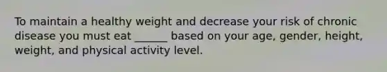 To maintain a healthy weight and decrease your risk of chronic disease you must eat ______ based on your age, gender, height, weight, and physical activity level.