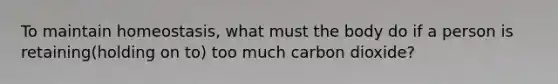 To maintain homeostasis, what must the body do if a person is retaining(holding on to) too much carbon dioxide?