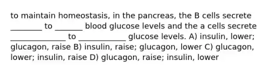 to maintain homeostasis, in the pancreas, the B cells secrete ________ to _______ blood glucose levels and the a cells secrete ______________ to ____________ glucose levels. A) insulin, lower; glucagon, raise B) insulin, raise; glucagon, lower C) glucagon, lower; insulin, raise D) glucagon, raise; insulin, lower