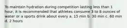 To maintain hydration during competition lasting less than 1 hour, it is recommended that athletes consume 3 to 8 ounces of water or a sports drink about every a. 15 min b. 30 min c. 60 min d. 2 hours