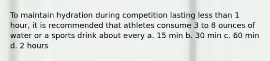 To maintain hydration during competition lasting less than 1 hour, it is recommended that athletes consume 3 to 8 ounces of water or a sports drink about every a. 15 min b. 30 min c. 60 min d. 2 hours