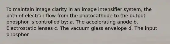 To maintain image clarity in an image intensifier system, the path of electron flow from the photocathode to the output phosphor is controlled by: a. The accelerating anode b. Electrostatic lenses c. The vacuum glass envelope d. The input phosphor