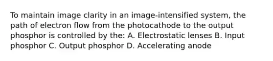 To maintain image clarity in an image-intensified system, the path of electron flow from the photocathode to the output phosphor is controlled by the: A. Electrostatic lenses B. Input phosphor C. Output phosphor D. Accelerating anode