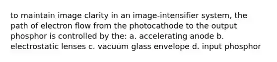 to maintain image clarity in an image-intensifier system, the path of electron flow from the photocathode to the output phosphor is controlled by the: a. accelerating anode b. electrostatic lenses c. vacuum glass envelope d. input phosphor