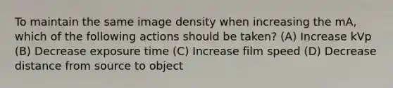 To maintain the same image density when increasing the mA, which of the following actions should be taken? (A) Increase kVp (B) Decrease exposure time (C) Increase film speed (D) Decrease distance from source to object