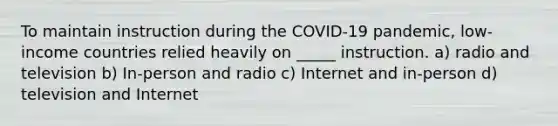 To maintain instruction during the COVID-19 pandemic, low-income countries relied heavily on _____ instruction. a) radio and television b) In-person and radio c) Internet and in-person d) television and Internet