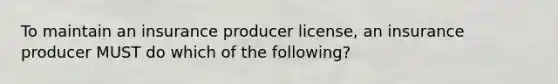 To maintain an insurance producer license, an insurance producer MUST do which of the following?