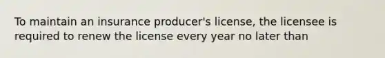 To maintain an insurance producer's license, the licensee is required to renew the license every year no later than