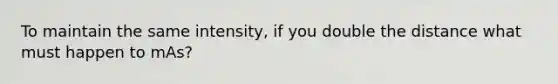 To maintain the same intensity, if you double the distance what must happen to mAs?