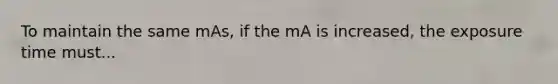 To maintain the same mAs, if the mA is increased, the exposure time must...