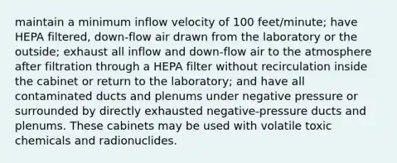 maintain a minimum inflow velocity of 100 feet/minute; have HEPA filtered, down-flow air drawn from the laboratory or the outside; exhaust all inflow and down-flow air to the atmosphere after filtration through a HEPA filter without recirculation inside the cabinet or return to the laboratory; and have all contaminated ducts and plenums under negative pressure or surrounded by directly exhausted negative-pressure ducts and plenums. These cabinets may be used with volatile toxic chemicals and radionuclides.