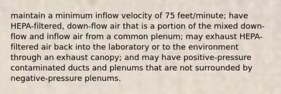 maintain a minimum inflow velocity of 75 feet/minute; have HEPA-filtered, down-flow air that is a portion of the mixed down-flow and inflow air from a common plenum; may exhaust HEPA-filtered air back into the laboratory or to the environment through an exhaust canopy; and may have positive-pressure contaminated ducts and plenums that are not surrounded by negative-pressure plenums.