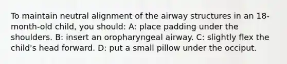 To maintain neutral alignment of the airway structures in an 18-month-old child, you should: A: place padding under the shoulders. B: insert an oropharyngeal airway. C: slightly flex the child's head forward. D: put a small pillow under the occiput.