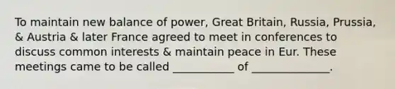 To maintain new balance of power, Great Britain, Russia, Prussia, & Austria & later France agreed to meet in conferences to discuss common interests & maintain peace in Eur. These meetings came to be called ___________ of ______________.