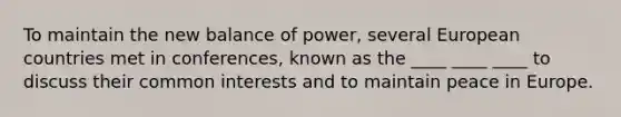 To maintain the new balance of power, several European countries met in conferences, known as the ____ ____ ____ to discuss their common interests and to maintain peace in Europe.