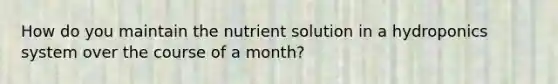 How do you maintain the nutrient solution in a hydroponics system over the course of a month?