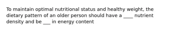 To maintain optimal nutritional status and healthy weight, the dietary pattern of an older person should have a ____ nutrient density and be ___ in energy content