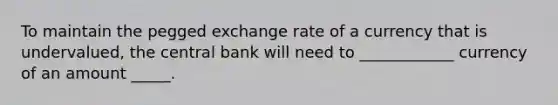 To maintain the pegged exchange rate of a currency that is undervalued, the central bank will need to ____________ currency of an amount _____.