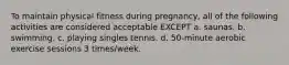 To maintain physical fitness during pregnancy, all of the following activities are considered acceptable EXCEPT a. saunas. b. swimming. c. playing singles tennis. d. 50-minute aerobic exercise sessions 3 times/week.