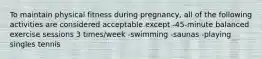 To maintain physical fitness during pregnancy, all of the following activities are considered acceptable except -45-minute balanced exercise sessions 3 times/week -swimming -saunas -playing singles tennis