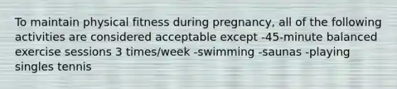 To maintain physical fitness during pregnancy, all of the following activities are considered acceptable except -45-minute balanced exercise sessions 3 times/week -swimming -saunas -playing singles tennis