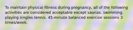 To maintain physical fitness during pregnancy, all of the following activities are considered acceptable except saunas. swimming. playing singles tennis. 45-minute balanced exercise sessions 3 times/week.