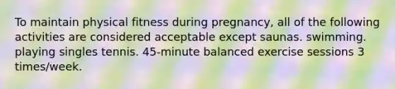 To maintain physical fitness during pregnancy, all of the following activities are considered acceptable except saunas. swimming. playing singles tennis. 45-minute balanced exercise sessions 3 times/week.