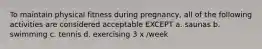 To maintain physical fitness during pregnancy, all of the following activities are considered acceptable EXCEPT a. saunas b. swimming c. tennis d. exercising 3 x /week