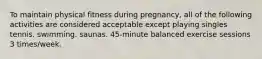 To maintain physical fitness during pregnancy, all of the following activities are considered acceptable except playing singles tennis. swimming. saunas. 45-minute balanced exercise sessions 3 times/week.