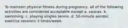 To maintain physical fitness during pregnancy, all of the following activities are considered acceptable except a. saunas. b. swimming. c. playing singles tennis. d. 50-minute aerobic exercise sessions 3 times/week.