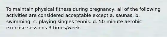 To maintain physical fitness during pregnancy, all of the following activities are considered acceptable except a. saunas. b. swimming. c. playing singles tennis. d. 50-minute aerobic exercise sessions 3 times/week.