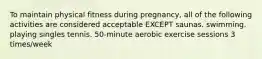 To maintain physical fitness during pregnancy, all of the following activities are considered acceptable EXCEPT saunas. swimming. playing singles tennis. 50-minute aerobic exercise sessions 3 times/week