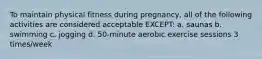 To maintain physical fitness during pregnancy, all of the following activities are considered acceptable EXCEPT: a. saunas b. swimming c. jogging d. 50-minute aerobic exercise sessions 3 times/week