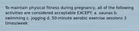 To maintain physical fitness during pregnancy, all of the following activities are considered acceptable EXCEPT: a. saunas b. swimming c. jogging d. 50-minute aerobic exercise sessions 3 times/week