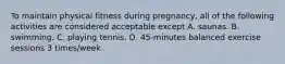 To maintain physical fitness during pregnancy, all of the following activities are considered acceptable except A. saunas. B. swimming. C. playing tennis. D. 45-minutes balanced exercise sessions 3 times/week.