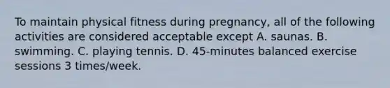 To maintain physical fitness during pregnancy, all of the following activities are considered acceptable except A. saunas. B. swimming. C. playing tennis. D. 45-minutes balanced exercise sessions 3 times/week.