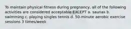 To maintain physical fitness during pregnancy, all of the following activities are considered acceptable EXCEPT a. saunas b. swimming c. playing singles tennis d. 50-minute aerobic exercise sessions 3 times/week