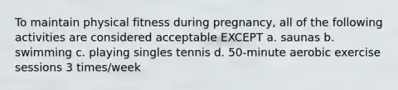 To maintain physical fitness during pregnancy, all of the following activities are considered acceptable EXCEPT a. saunas b. swimming c. playing singles tennis d. 50-minute aerobic exercise sessions 3 times/week